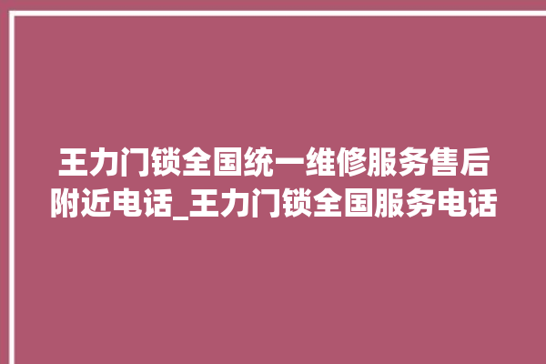 王力门锁全国统一维修服务售后附近电话_王力门锁全国服务电话 。门锁