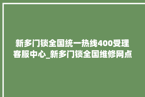 新多门锁全国统一热线400受理客服中心_新多门锁全国维修网点查询电话 。多门