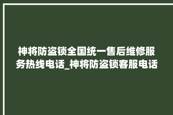 神将防盗锁全国统一售后维修服务热线电话_神将防盗锁客服电话 。防盗锁