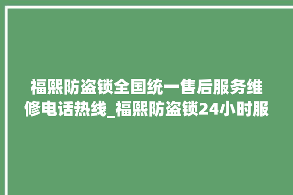 福熙防盗锁全国统一售后服务维修电话热线_福熙防盗锁24小时服务热线 。防盗锁