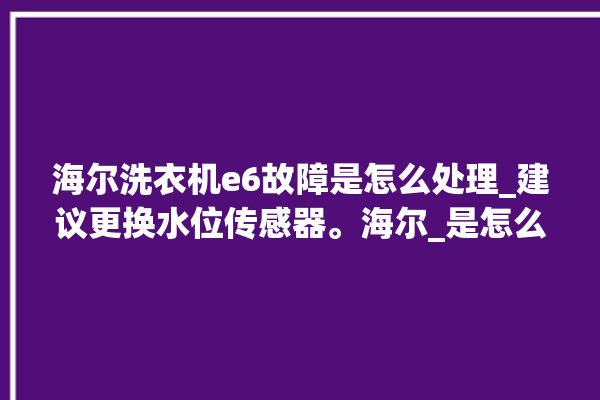 海尔洗衣机e6故障是怎么处理_建议更换水位传感器。海尔_是怎么