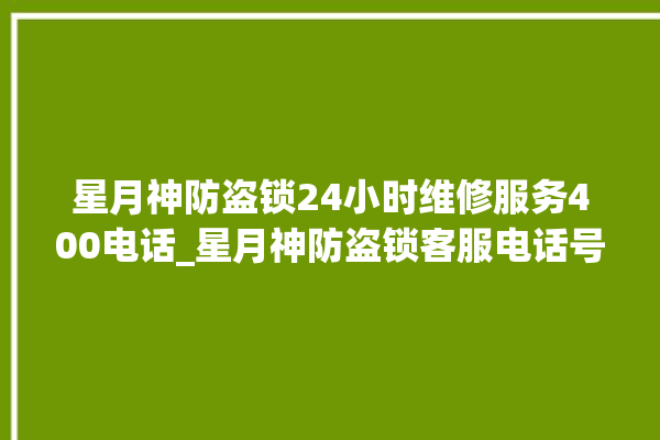 星月神防盗锁24小时维修服务400电话_星月神防盗锁客服电话号码多少 。星月