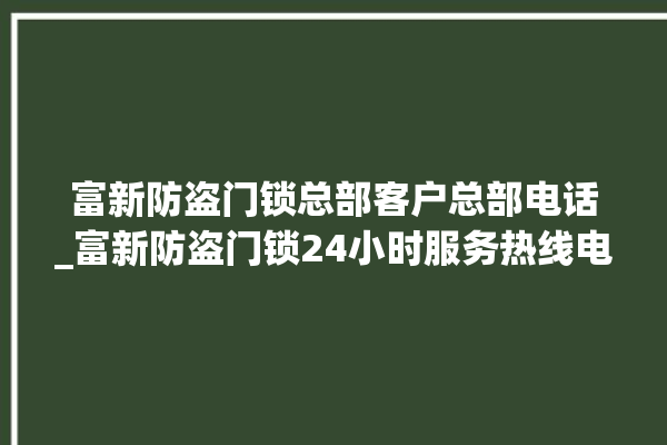 富新防盗门锁总部客户总部电话_富新防盗门锁24小时服务热线电话 。门锁