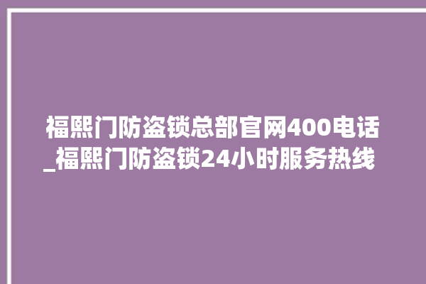 福熙门防盗锁总部官网400电话_福熙门防盗锁24小时服务热线 。防盗锁