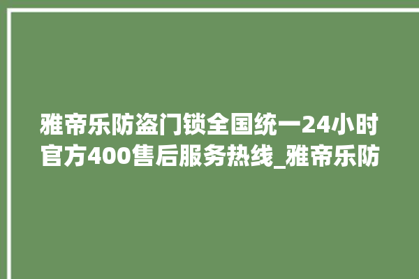 雅帝乐防盗门锁全国统一24小时官方400售后服务热线_雅帝乐防盗门锁全国维修服务热线 。门锁