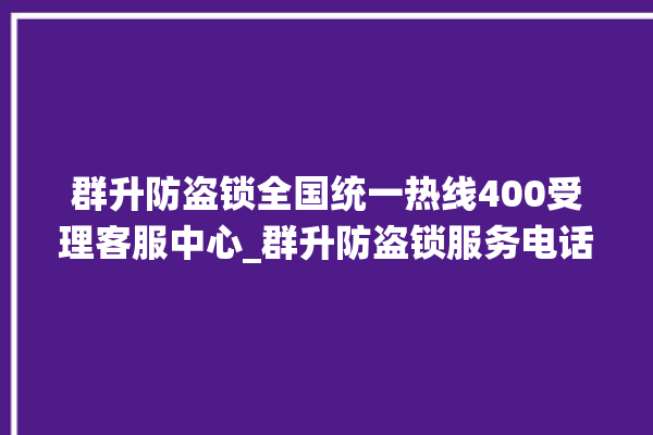 群升防盗锁全国统一热线400受理客服中心_群升防盗锁服务电话 。防盗锁