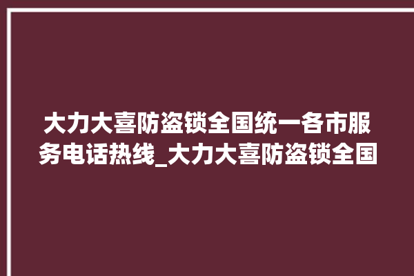 大力大喜防盗锁全国统一各市服务电话热线_大力大喜防盗锁全国统一服务热线 。防盗锁