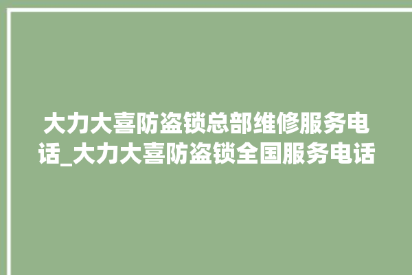 大力大喜防盗锁总部维修服务电话_大力大喜防盗锁全国服务电话 。防盗锁