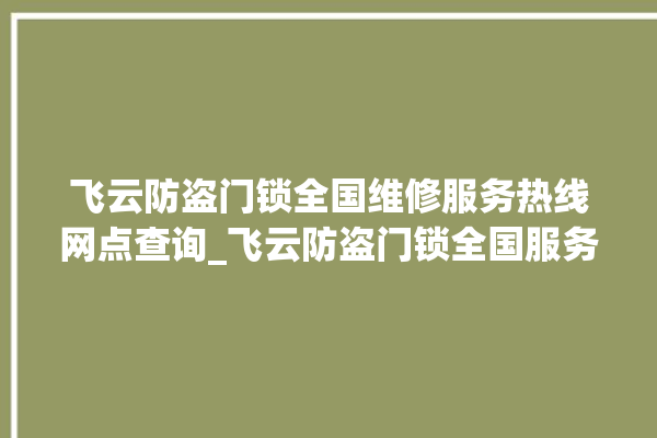 飞云防盗门锁全国维修服务热线网点查询_飞云防盗门锁全国服务热线 。门锁