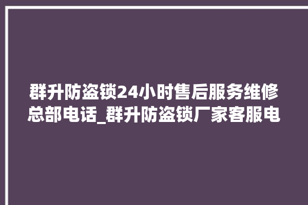 群升防盗锁24小时售后服务维修总部电话_群升防盗锁厂家客服电话 。防盗锁