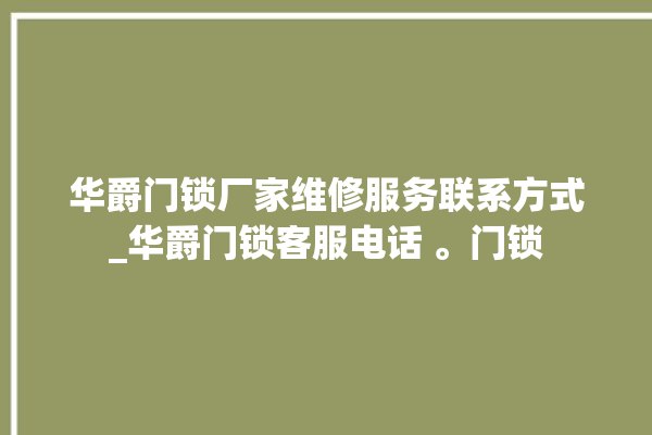 华爵门锁厂家维修服务联系方式_华爵门锁客服电话 。门锁