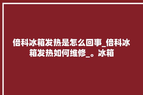 倍科冰箱发热是怎么回事_倍科冰箱发热如何维修_。冰箱