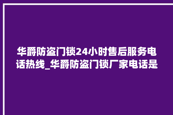 华爵防盗门锁24小时售后服务电话热线_华爵防盗门锁厂家电话是多少 。门锁