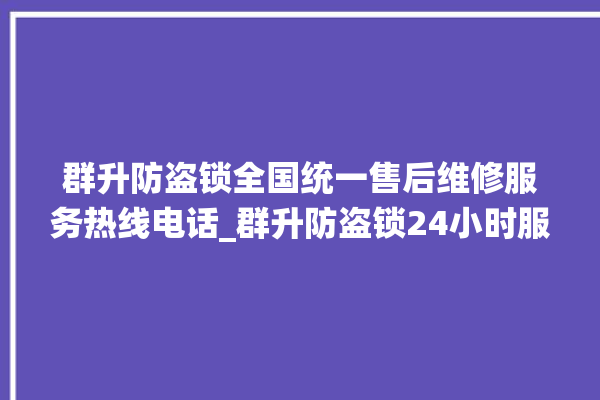 群升防盗锁全国统一售后维修服务热线电话_群升防盗锁24小时服务热线电话 。防盗锁