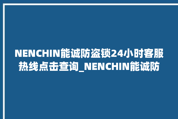 NENCHIN能诚防盗锁24小时客服热线点击查询_NENCHIN能诚防盗锁客服电话号码多少 。防盗锁