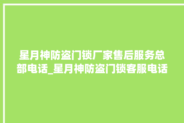 星月神防盗门锁厂家售后服务总部电话_星月神防盗门锁客服电话 。星月