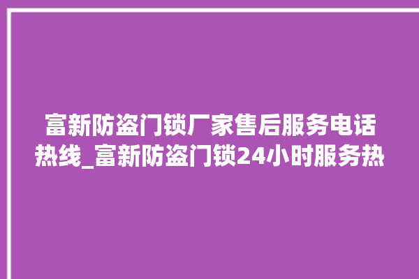 富新防盗门锁厂家售后服务电话热线_富新防盗门锁24小时服务热线电话 。门锁