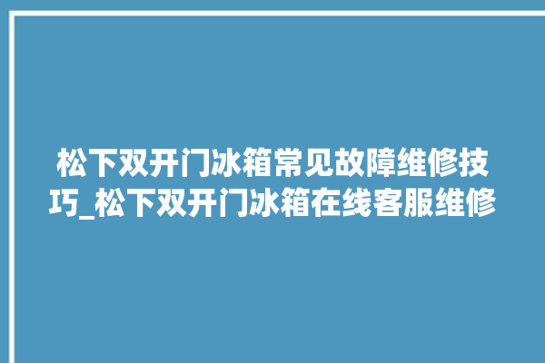 松下双开门冰箱常见故障维修技巧_松下双开门冰箱在线客服维修。松下_冰箱