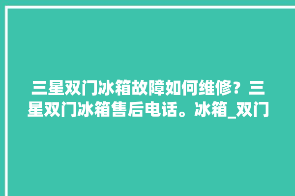 三星双门冰箱故障如何维修？三星双门冰箱售后电话。冰箱_双门