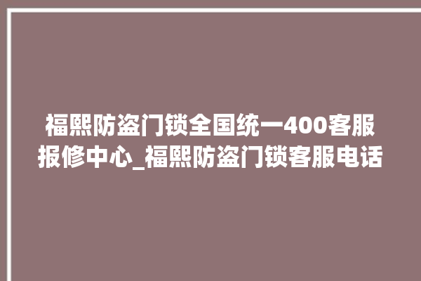 福熙防盗门锁全国统一400客服报修中心_福熙防盗门锁客服电话号码 。客服