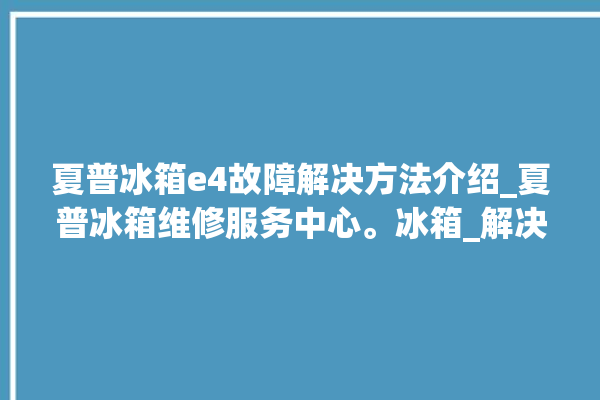 夏普冰箱e4故障解决方法介绍_夏普冰箱维修服务中心。冰箱_解决方法