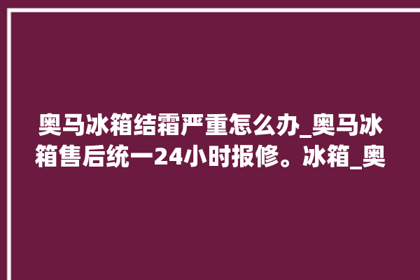 奥马冰箱结霜严重怎么办_奥马冰箱售后统一24小时报修。冰箱_奥马