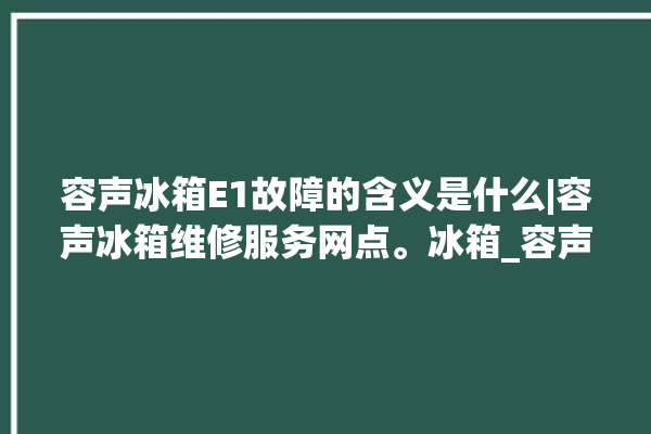 容声冰箱E1故障的含义是什么|容声冰箱维修服务网点。冰箱_容声