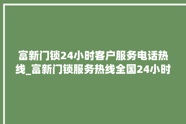 富新门锁24小时客户服务电话热线_富新门锁服务热线全国24小时 。门锁