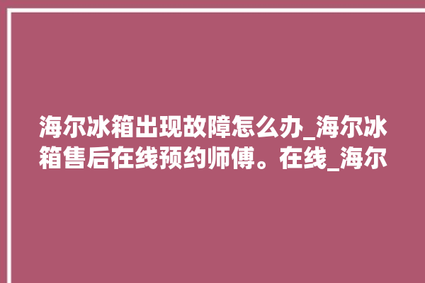 海尔冰箱出现故障怎么办_海尔冰箱售后在线预约师傅。在线_海尔冰箱