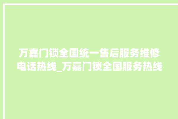 万嘉门锁全国统一售后服务维修电话热线_万嘉门锁全国服务热线电话 。门锁