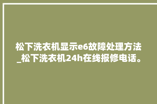 松下洗衣机显示e6故障处理方法_松下洗衣机24h在线报修电话。洗衣机_松下