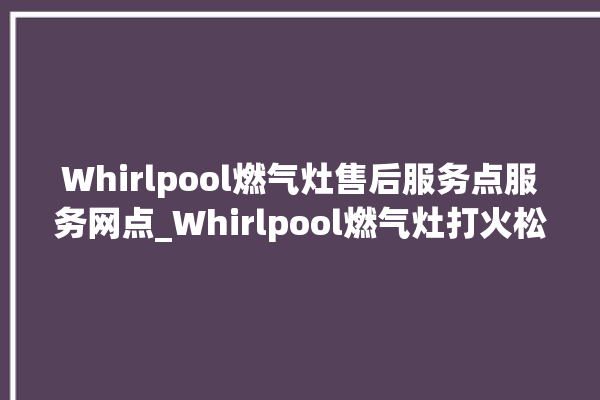 Whirlpool燃气灶售后服务点服务网点_Whirlpool燃气灶打火松手灭 。燃气灶