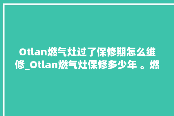 Otlan燃气灶过了保修期怎么维修_Otlan燃气灶保修多少年 。燃气灶