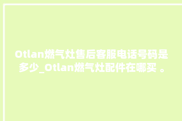 Otlan燃气灶售后客服电话号码是多少_Otlan燃气灶配件在哪买 。燃气灶