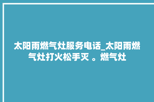 太阳雨燃气灶服务电话_太阳雨燃气灶打火松手灭 。燃气灶