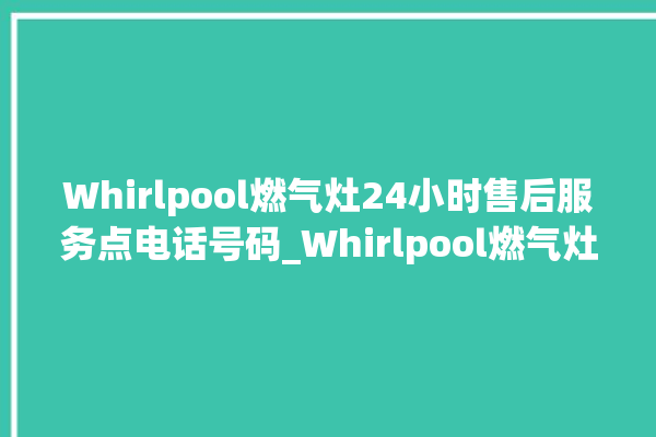 Whirlpool燃气灶24小时售后服务点电话号码_Whirlpool燃气灶怎么拆卸 。燃气灶