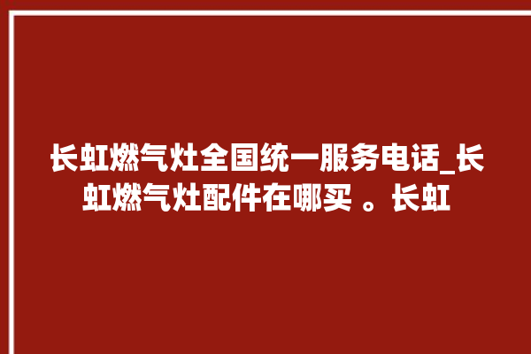 长虹燃气灶全国统一服务电话_长虹燃气灶配件在哪买 。长虹