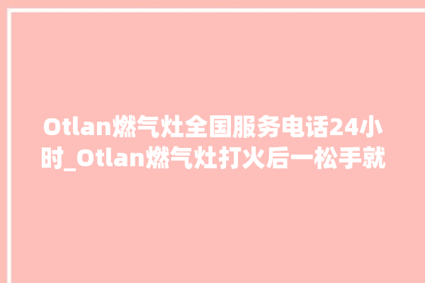 Otlan燃气灶全国服务电话24小时_Otlan燃气灶打火后一松手就灭 。燃气灶