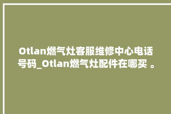 Otlan燃气灶客服维修中心电话号码_Otlan燃气灶配件在哪买 。燃气灶