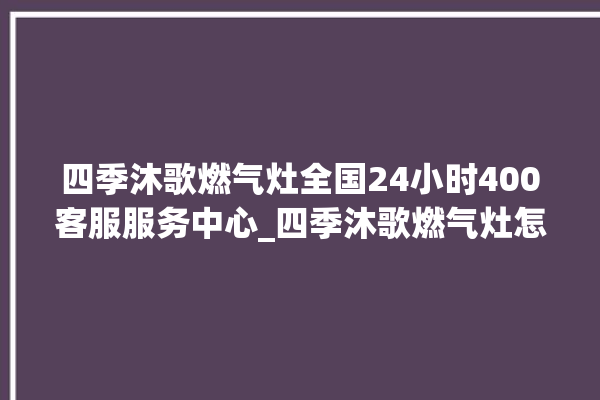 四季沐歌燃气灶全国24小时400客服服务中心_四季沐歌燃气灶怎么拆卸 。燃气灶