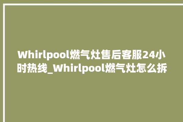 Whirlpool燃气灶售后客服24小时热线_Whirlpool燃气灶怎么拆卸 。燃气灶