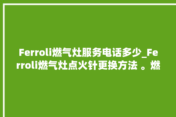 Ferroli燃气灶服务电话多少_Ferroli燃气灶点火针更换方法 。燃气灶