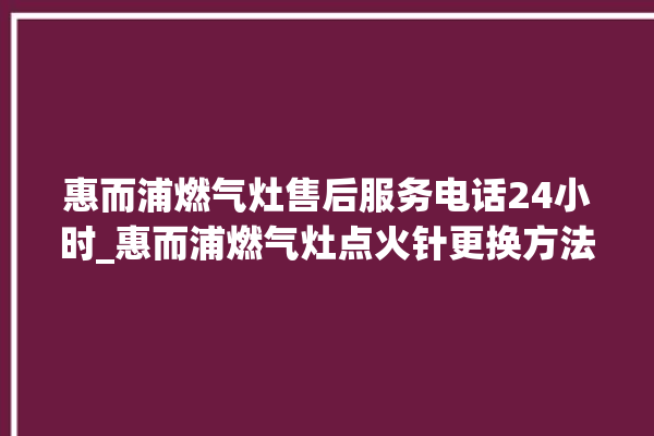 惠而浦燃气灶售后服务电话24小时_惠而浦燃气灶点火针更换方法 。燃气灶