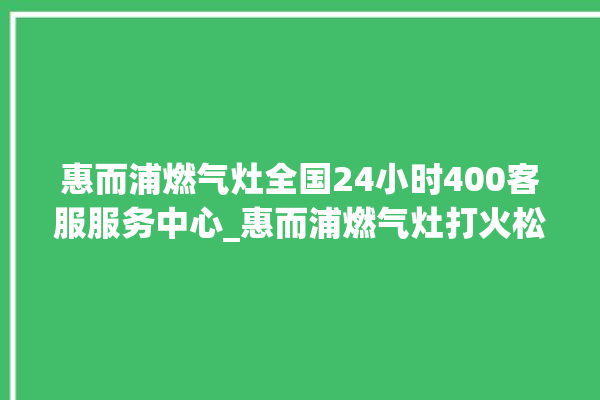 惠而浦燃气灶全国24小时400客服服务中心_惠而浦燃气灶打火松手灭 。燃气灶