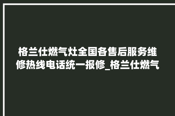 格兰仕燃气灶全国各售后服务维修热线电话统一报修_格兰仕燃气灶打火松手灭 。格兰仕