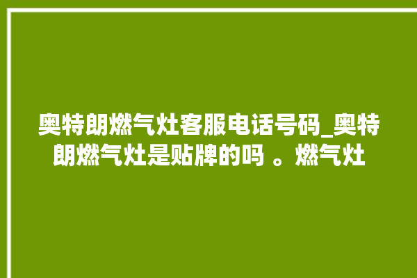 奥特朗燃气灶客服电话号码_奥特朗燃气灶是贴牌的吗 。燃气灶