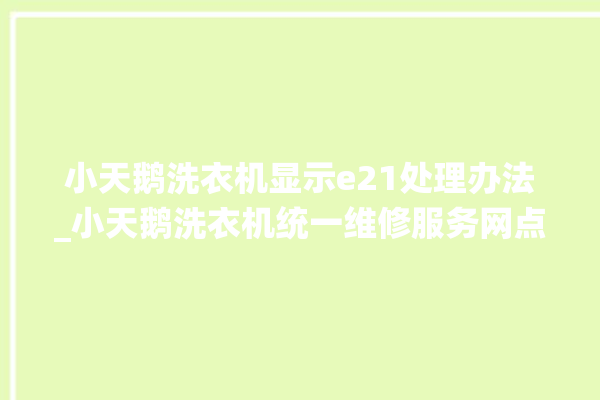 小天鹅洗衣机显示e21处理办法_小天鹅洗衣机统一维修服务网点。洗衣机_服务网点