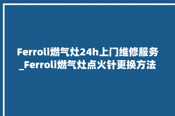 Ferroli燃气灶24h上门维修服务_Ferroli燃气灶点火针更换方法 。燃气灶