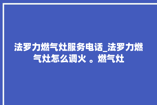 法罗力燃气灶服务电话_法罗力燃气灶怎么调火 。燃气灶