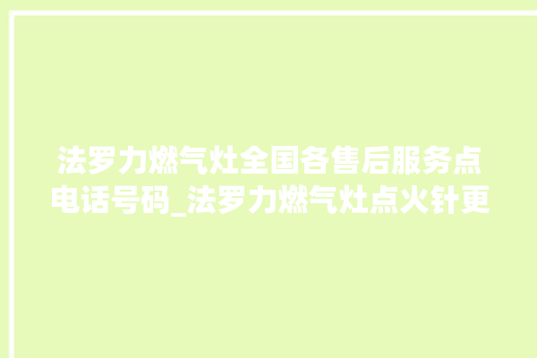 法罗力燃气灶全国各售后服务点电话号码_法罗力燃气灶点火针更换方法 。燃气灶